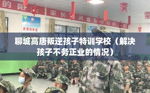 聊城高唐叛逆孩子特训学校（解决孩子不务正业的情况）