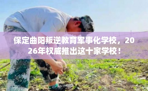 保定曲阳叛逆教育军事化学校，2026年权威推出这十家学校！