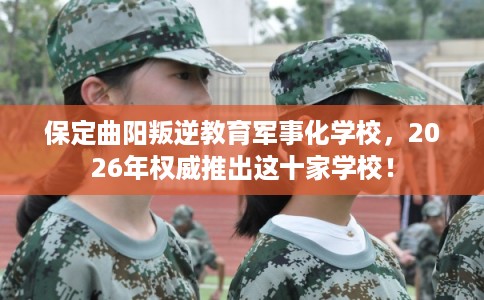保定曲阳叛逆教育军事化学校，2026年权威推出这十家学校！