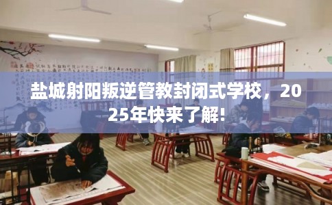 盐城射阳叛逆管教封闭式学校，2025年快来了解!