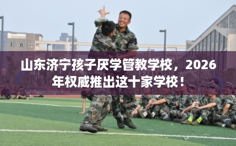 山东济宁孩子厌学管教学校，2026年权威推出这十家学校！