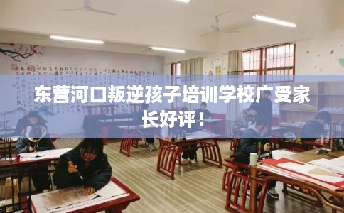 东营河口叛逆孩子培训学校广受家长好评！