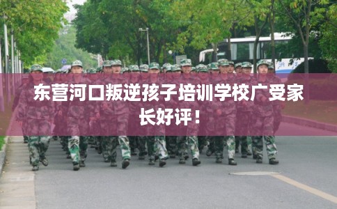 东营河口叛逆孩子培训学校广受家长好评！