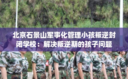 北京石景山军事化管理小孩叛逆封闭学校:解决叛逆期的孩子问题 北京石景山军事化管理小孩叛逆封闭学校:解决叛逆期的孩子问题