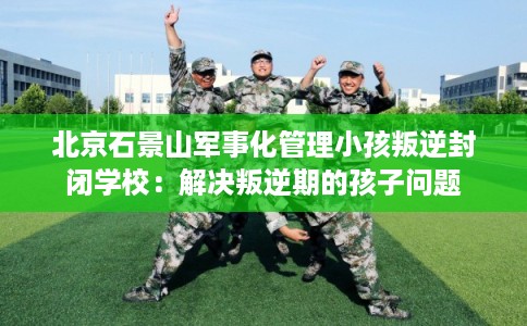 北京石景山军事化管理小孩叛逆封闭学校：解决叛逆期的孩子问题