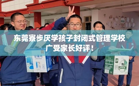 东莞寮步厌学孩子封闭式管理学校广受家长好评！