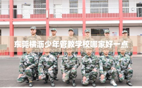 东莞横沥少年管教学校哪家好一点 东莞横沥少年管教学校哪家好一点