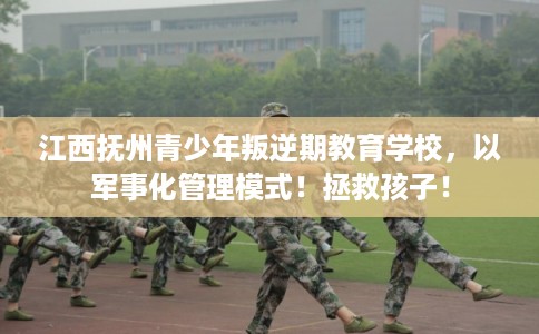 江西抚州青少年叛逆期教育学校，以军事化管理模式！拯救孩子！