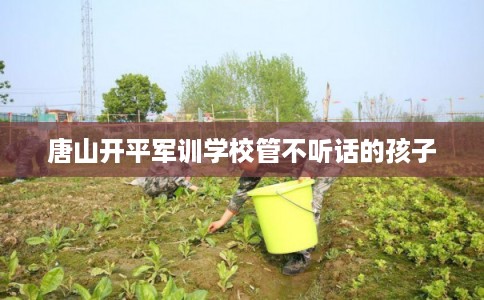 唐山开平军训学校管不听话的孩子