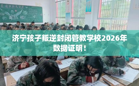 济宁孩子叛逆封闭管教学校2026年数据证明！
