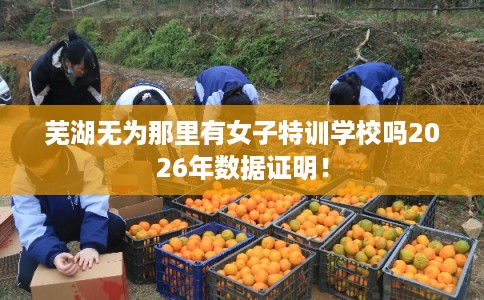 芜湖无为那里有女子特训学校吗2026年数据证明！