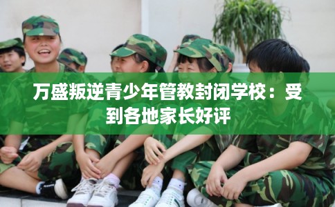 万盛叛逆青少年管教封闭学校:受到各地家长好评 万盛叛逆青少年管教封闭学校:受到各地家长好评