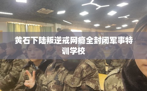 黄石下陆叛逆戒网瘾全封闭军事特训学校 黄石下陆叛逆戒网瘾全封闭军事特训学校