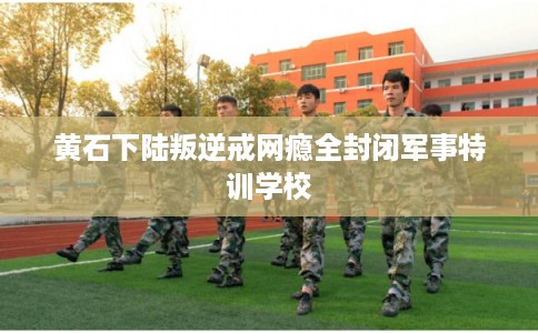 黄石下陆叛逆戒网瘾全封闭军事特训学校 黄石下陆叛逆戒网瘾全封闭军事特训学校