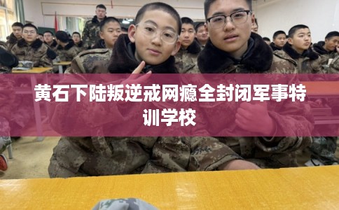 黄石下陆叛逆戒网瘾全封闭军事特训学校