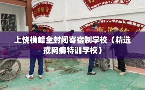 上饶横峰全封闭寄宿制学校（精选戒网瘾特训学校）