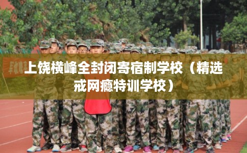 上饶横峰全封闭寄宿制学校（精选戒网瘾特训学校）