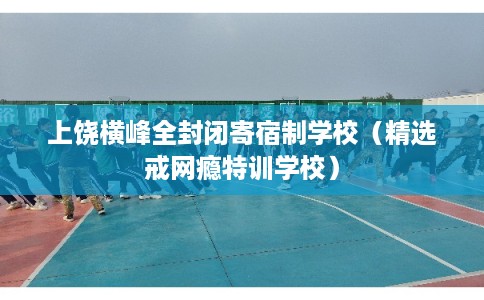 上饶横峰全封闭寄宿制学校（精选戒网瘾特训学校）