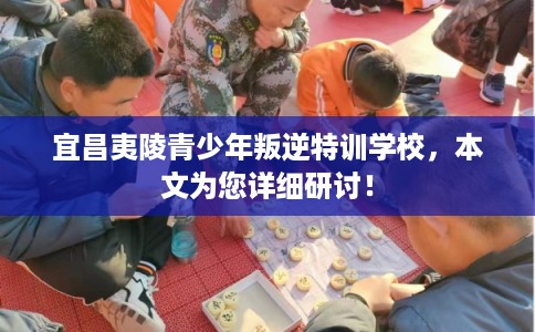 宜昌夷陵青少年叛逆特训学校，本文为您详细研讨！
