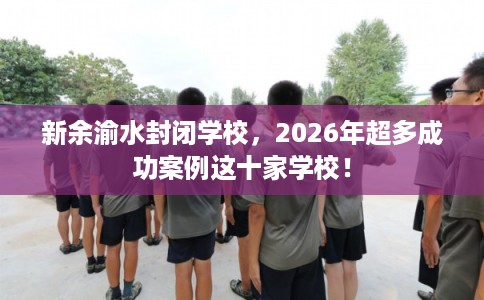 新余渝水封闭学校，2026年超多成功案例这十家学校！