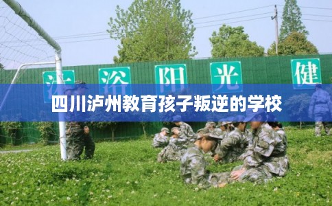 四川泸州教育孩子叛逆的学校