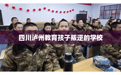 四川泸州教育孩子叛逆的学校