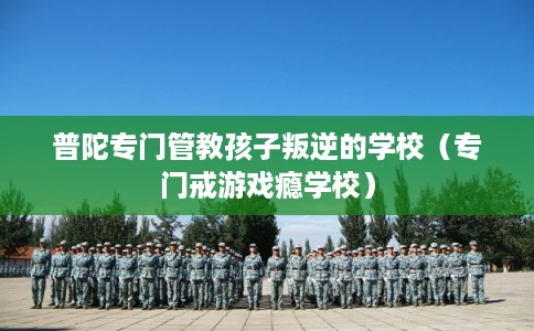 普陀专门管教孩子叛逆的学校(专门戒游戏瘾学校) 普陀专门管教孩子叛逆的学校(专门戒游戏瘾学校)