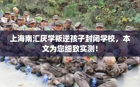 上海南汇厌学叛逆孩子封闭学校，本文为您细致实测！