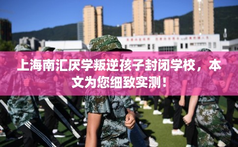 上海南汇厌学叛逆孩子封闭学校，本文为您细致实测！