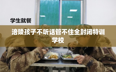 涪陵孩子不听话管不住全封闭特训学校