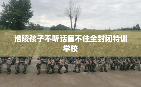 涪陵孩子不听话管不住全封闭特训学校
