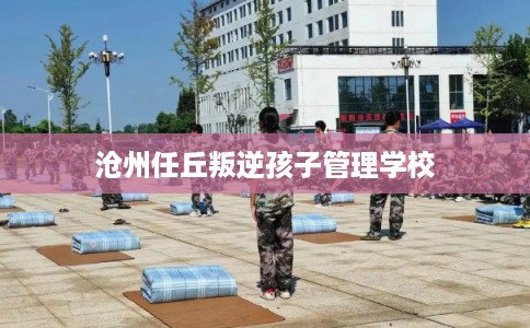 沧州任丘叛逆孩子管理学校