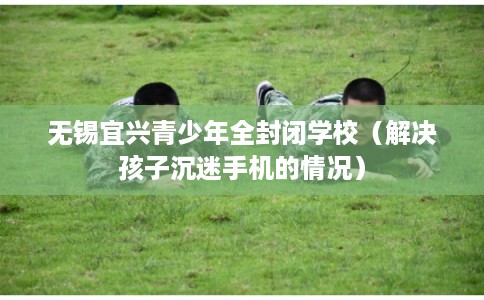 无锡宜兴青少年全封闭学校（解决孩子沉迷手机的情况）