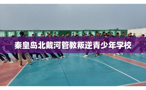 秦皇岛北戴河管教叛逆青少年学校