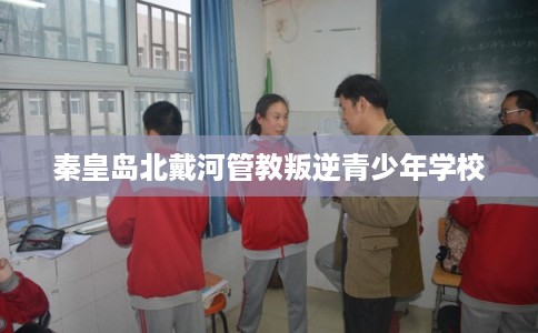 秦皇岛北戴河管教叛逆青少年学校