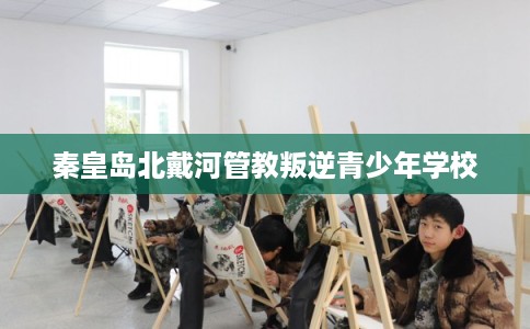 秦皇岛北戴河管教叛逆青少年学校