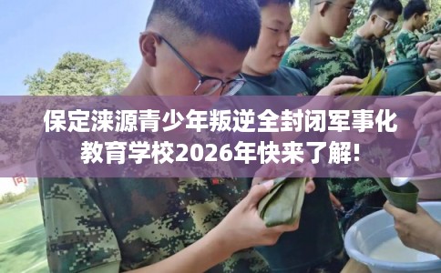 保定涞源青少年叛逆全封闭军事化教育学校2026年快来了解!