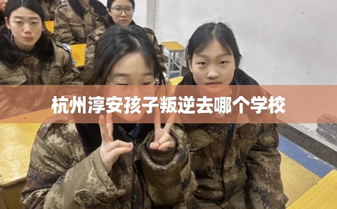 杭州淳安孩子叛逆去哪个学校