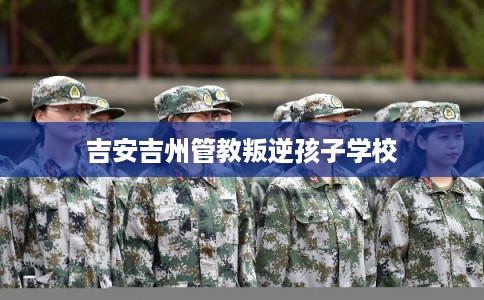 吉安吉州管教叛逆孩子学校 吉安吉州管教叛逆孩子学校