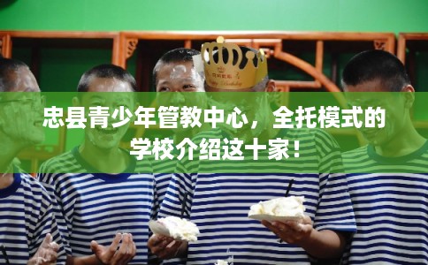 忠县青少年管教中心，全托模式的学校介绍这十家！