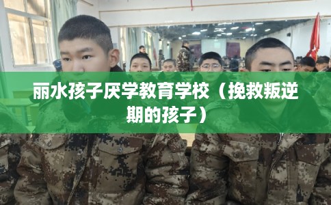 丽水孩子厌学教育学校(挽救叛逆期的孩子) 丽水孩子厌学教育学校(挽救叛逆期的孩子)