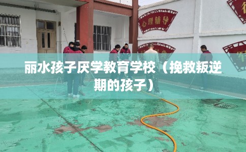 丽水孩子厌学教育学校（挽救叛逆期的孩子）