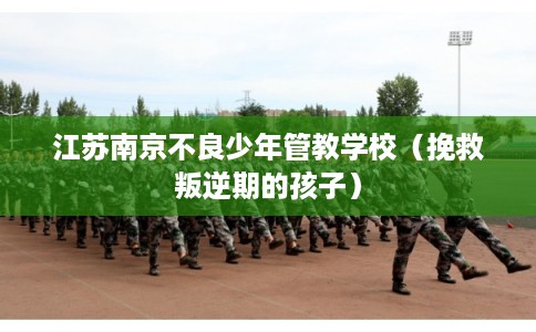 江苏南京不良少年管教学校（挽救叛逆期的孩子）