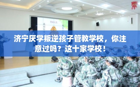 济宁厌学叛逆孩子管教学校，你注意过吗？这十家学校！