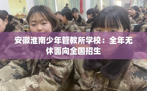 安徽淮南少年管教所学校：全年无休面向全国招生