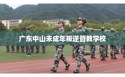 广东中山未成年叛逆管教学校 广东中山未成年叛逆管教学校