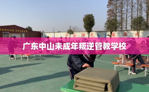 广东中山未成年叛逆管教学校