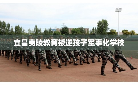 宜昌夷陵教育叛逆孩子军事化学校 宜昌夷陵教育叛逆孩子军事化学校