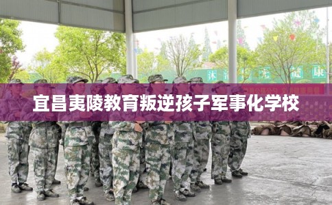 宜昌夷陵教育叛逆孩子军事化学校