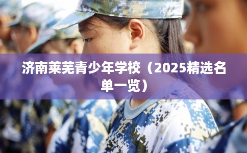 济南莱芜青少年学校（2025精选名单一览）